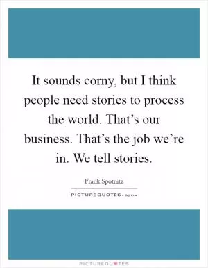 It sounds corny, but I think people need stories to process the world. That’s our business. That’s the job we’re in. We tell stories Picture Quote #1