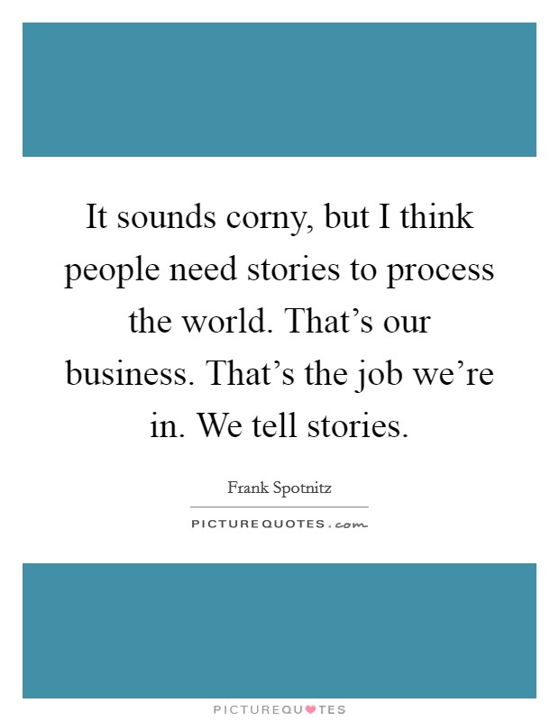 It sounds corny, but I think people need stories to process the world. That's our business. That's the job we're in. We tell stories. Picture Quote #1