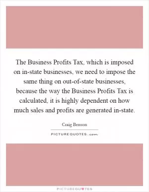 The Business Profits Tax, which is imposed on in-state businesses, we need to impose the same thing on out-of-state businesses, because the way the Business Profits Tax is calculated, it is highly dependent on how much sales and profits are generated in-state Picture Quote #1