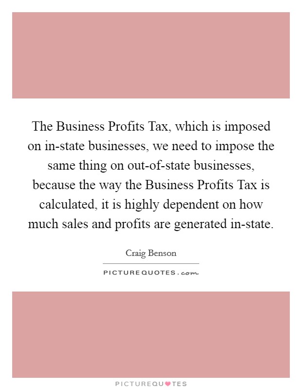 The Business Profits Tax, which is imposed on in-state businesses, we need to impose the same thing on out-of-state businesses, because the way the Business Profits Tax is calculated, it is highly dependent on how much sales and profits are generated in-state. Picture Quote #1