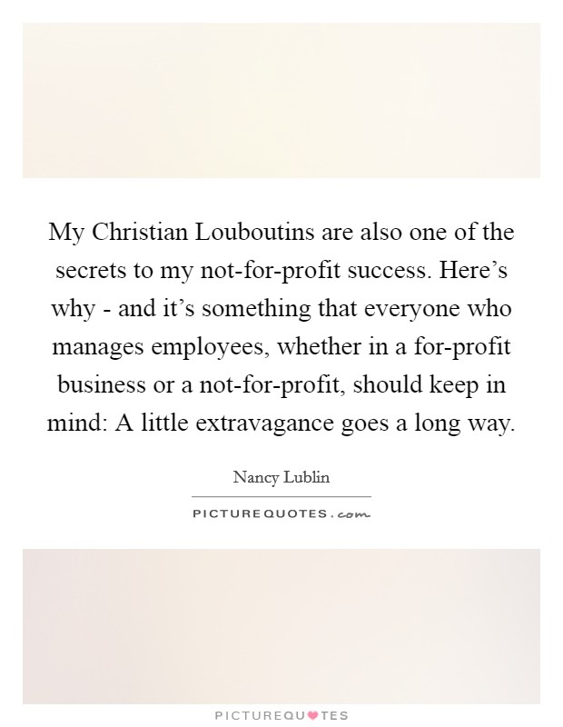 My Christian Louboutins are also one of the secrets to my not-for-profit success. Here's why - and it's something that everyone who manages employees, whether in a for-profit business or a not-for-profit, should keep in mind: A little extravagance goes a long way. Picture Quote #1