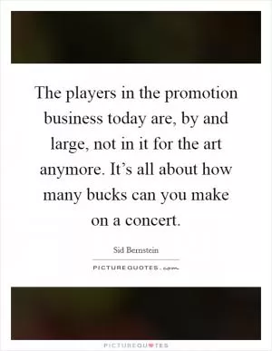 The players in the promotion business today are, by and large, not in it for the art anymore. It’s all about how many bucks can you make on a concert Picture Quote #1