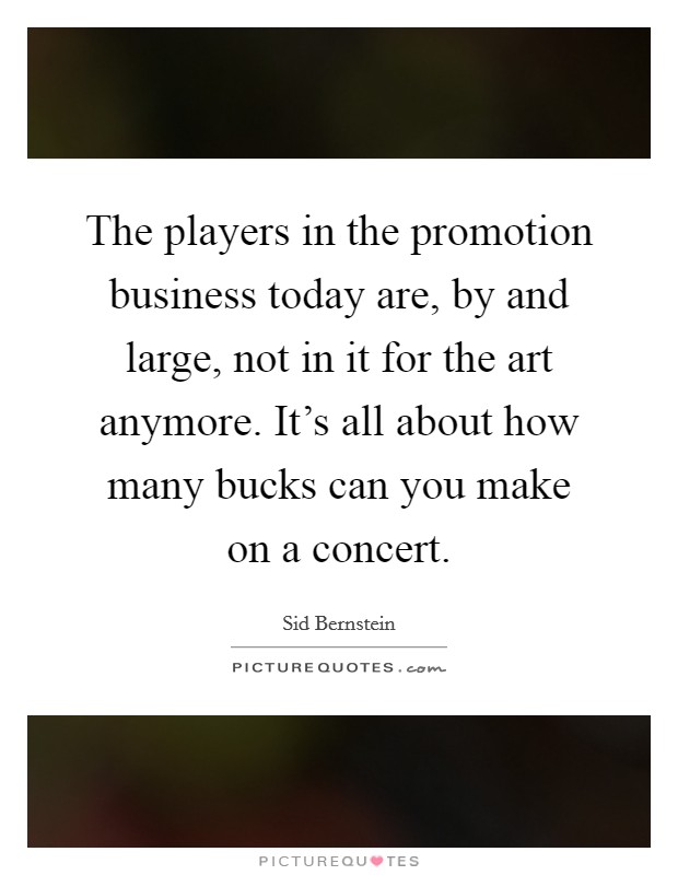 The players in the promotion business today are, by and large, not in it for the art anymore. It's all about how many bucks can you make on a concert. Picture Quote #1
