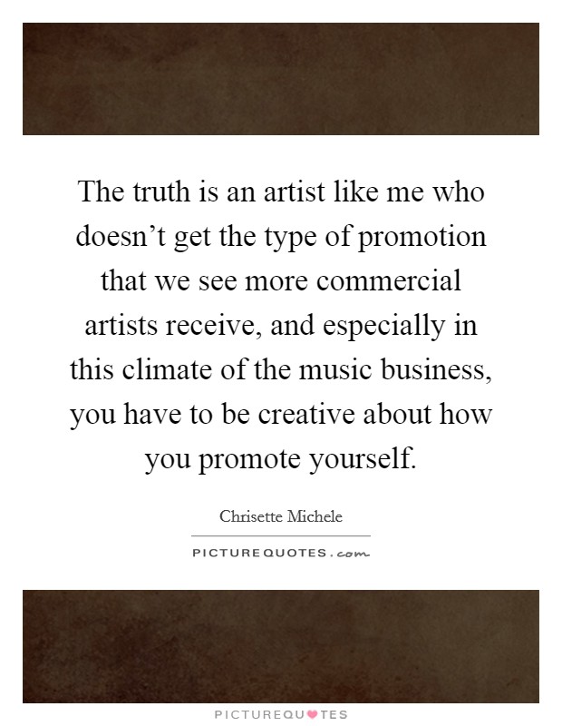 The truth is an artist like me who doesn't get the type of promotion that we see more commercial artists receive, and especially in this climate of the music business, you have to be creative about how you promote yourself. Picture Quote #1