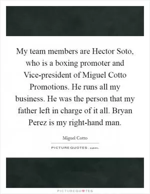 My team members are Hector Soto, who is a boxing promoter and Vice-president of Miguel Cotto Promotions. He runs all my business. He was the person that my father left in charge of it all. Bryan Perez is my right-hand man Picture Quote #1
