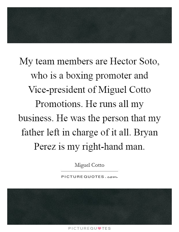 My team members are Hector Soto, who is a boxing promoter and Vice-president of Miguel Cotto Promotions. He runs all my business. He was the person that my father left in charge of it all. Bryan Perez is my right-hand man. Picture Quote #1