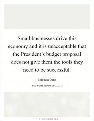 Small businesses drive this economy and it is unacceptable that the President’s budget proposal does not give them the tools they need to be successful Picture Quote #1