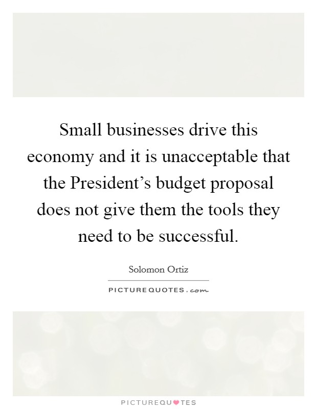 Small businesses drive this economy and it is unacceptable that the President's budget proposal does not give them the tools they need to be successful. Picture Quote #1