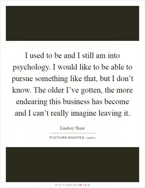 I used to be and I still am into psychology. I would like to be able to pursue something like that, but I don’t know. The older I’ve gotten, the more endearing this business has become and I can’t really imagine leaving it Picture Quote #1
