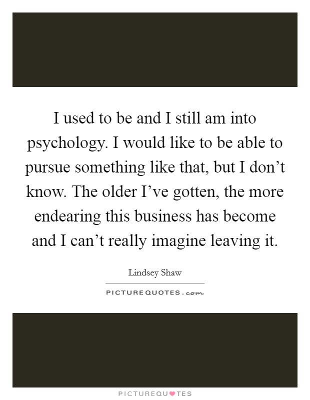 I used to be and I still am into psychology. I would like to be able to pursue something like that, but I don't know. The older I've gotten, the more endearing this business has become and I can't really imagine leaving it. Picture Quote #1