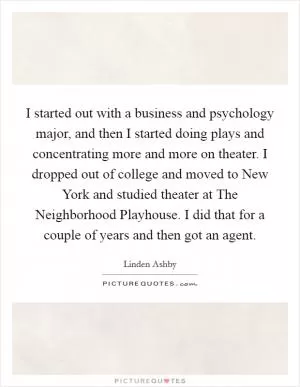 I started out with a business and psychology major, and then I started doing plays and concentrating more and more on theater. I dropped out of college and moved to New York and studied theater at The Neighborhood Playhouse. I did that for a couple of years and then got an agent Picture Quote #1