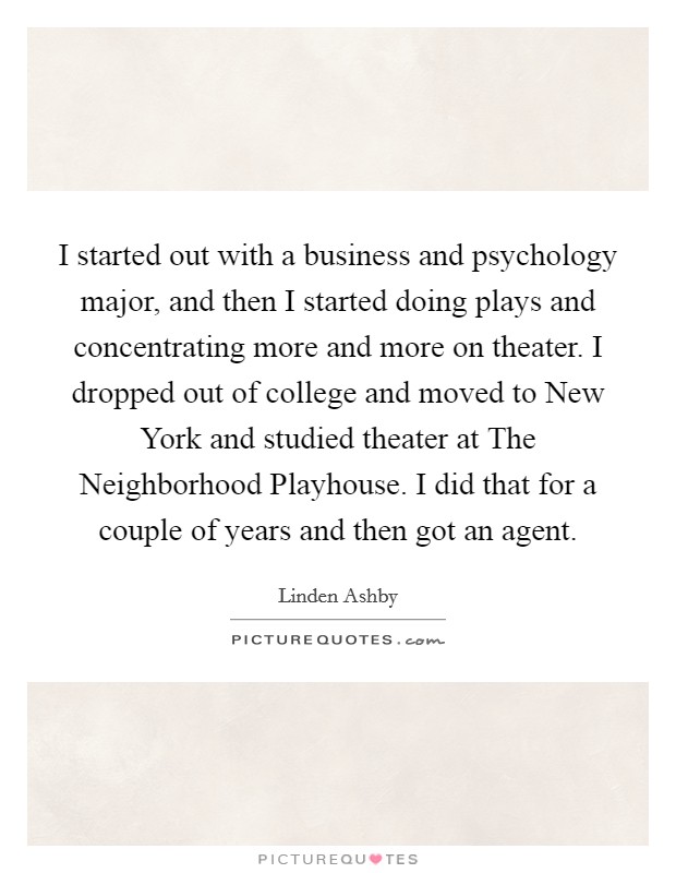 I started out with a business and psychology major, and then I started doing plays and concentrating more and more on theater. I dropped out of college and moved to New York and studied theater at The Neighborhood Playhouse. I did that for a couple of years and then got an agent. Picture Quote #1