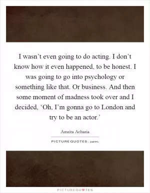 I wasn’t even going to do acting. I don’t know how it even happened, to be honest. I was going to go into psychology or something like that. Or business. And then some moment of madness took over and I decided, ‘Oh, I’m gonna go to London and try to be an actor.’ Picture Quote #1