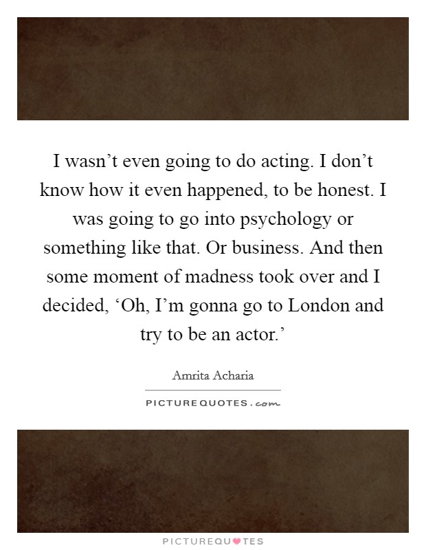 I wasn't even going to do acting. I don't know how it even happened, to be honest. I was going to go into psychology or something like that. Or business. And then some moment of madness took over and I decided, ‘Oh, I'm gonna go to London and try to be an actor.' Picture Quote #1