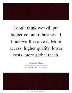 I don’t think we will put higher-ed out of business. I think we’ll evolve it. More access, higher quality, lower costs, more global reach Picture Quote #1