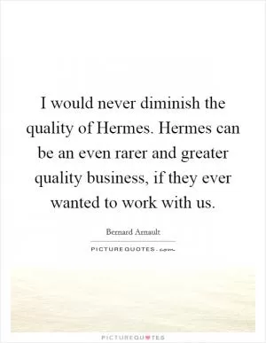 I would never diminish the quality of Hermes. Hermes can be an even rarer and greater quality business, if they ever wanted to work with us Picture Quote #1