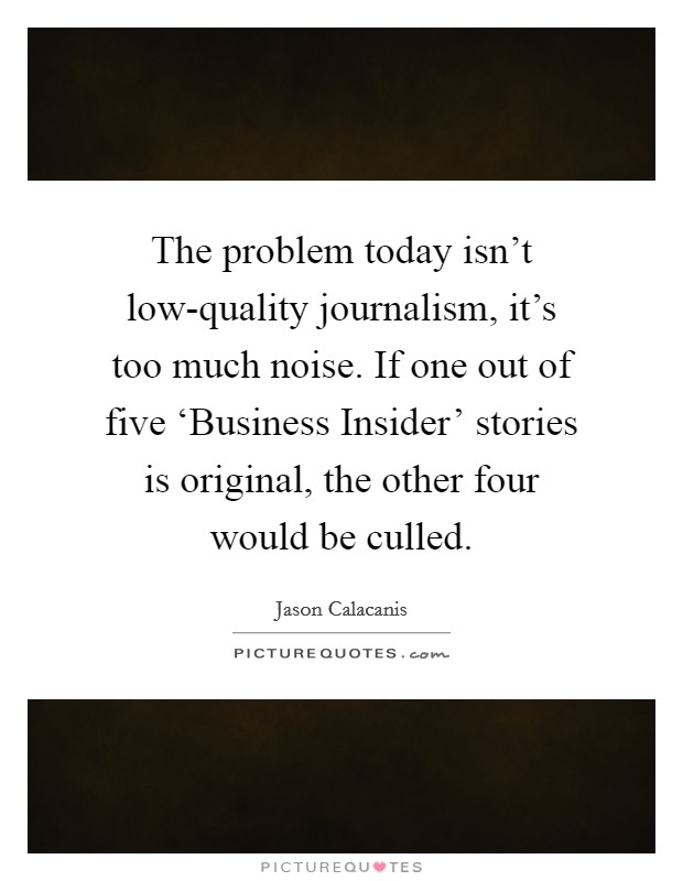 The problem today isn't low-quality journalism, it's too much noise. If one out of five ‘Business Insider' stories is original, the other four would be culled. Picture Quote #1