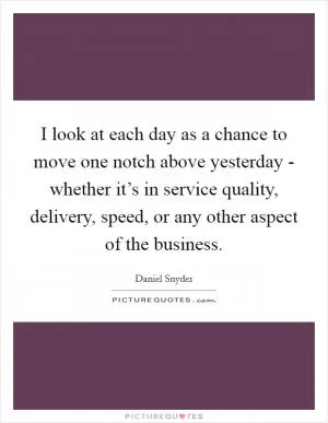 I look at each day as a chance to move one notch above yesterday - whether it’s in service quality, delivery, speed, or any other aspect of the business Picture Quote #1