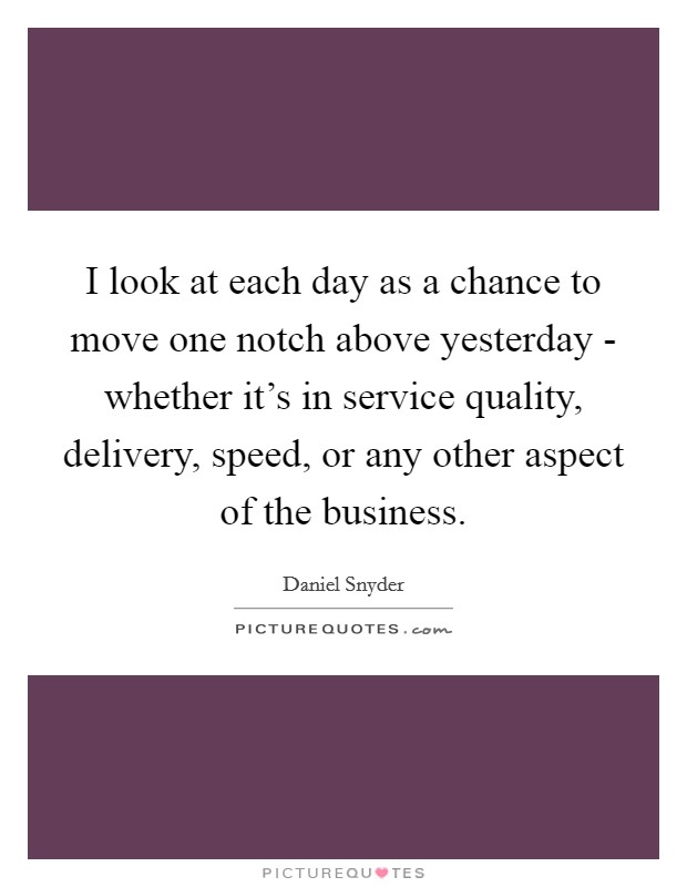 I look at each day as a chance to move one notch above yesterday - whether it's in service quality, delivery, speed, or any other aspect of the business. Picture Quote #1