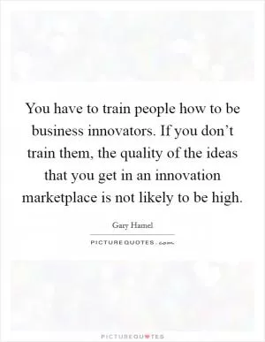 You have to train people how to be business innovators. If you don’t train them, the quality of the ideas that you get in an innovation marketplace is not likely to be high Picture Quote #1