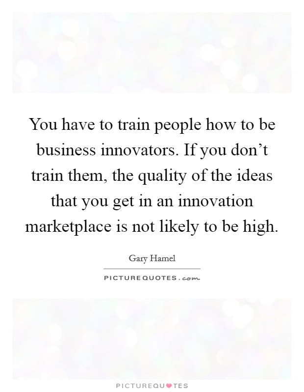 You have to train people how to be business innovators. If you don't train them, the quality of the ideas that you get in an innovation marketplace is not likely to be high. Picture Quote #1