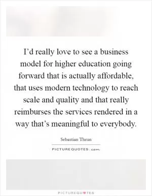 I’d really love to see a business model for higher education going forward that is actually affordable, that uses modern technology to reach scale and quality and that really reimburses the services rendered in a way that’s meaningful to everybody Picture Quote #1