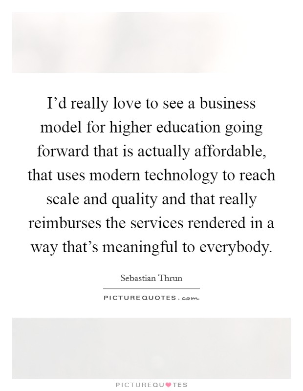 I'd really love to see a business model for higher education going forward that is actually affordable, that uses modern technology to reach scale and quality and that really reimburses the services rendered in a way that's meaningful to everybody. Picture Quote #1