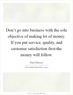 Don’t go into business with the sole objective of making lot of money. If you put service, quality, and customer satisfaction first-the money will follow Picture Quote #1