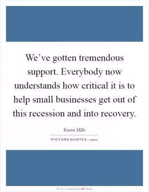 We’ve gotten tremendous support. Everybody now understands how critical it is to help small businesses get out of this recession and into recovery Picture Quote #1