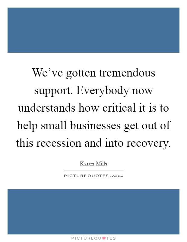 We've gotten tremendous support. Everybody now understands how critical it is to help small businesses get out of this recession and into recovery. Picture Quote #1