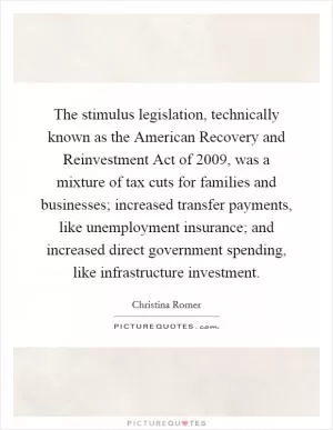 The stimulus legislation, technically known as the American Recovery and Reinvestment Act of 2009, was a mixture of tax cuts for families and businesses; increased transfer payments, like unemployment insurance; and increased direct government spending, like infrastructure investment Picture Quote #1