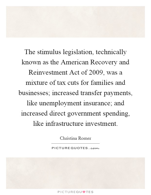 The stimulus legislation, technically known as the American Recovery and Reinvestment Act of 2009, was a mixture of tax cuts for families and businesses; increased transfer payments, like unemployment insurance; and increased direct government spending, like infrastructure investment. Picture Quote #1