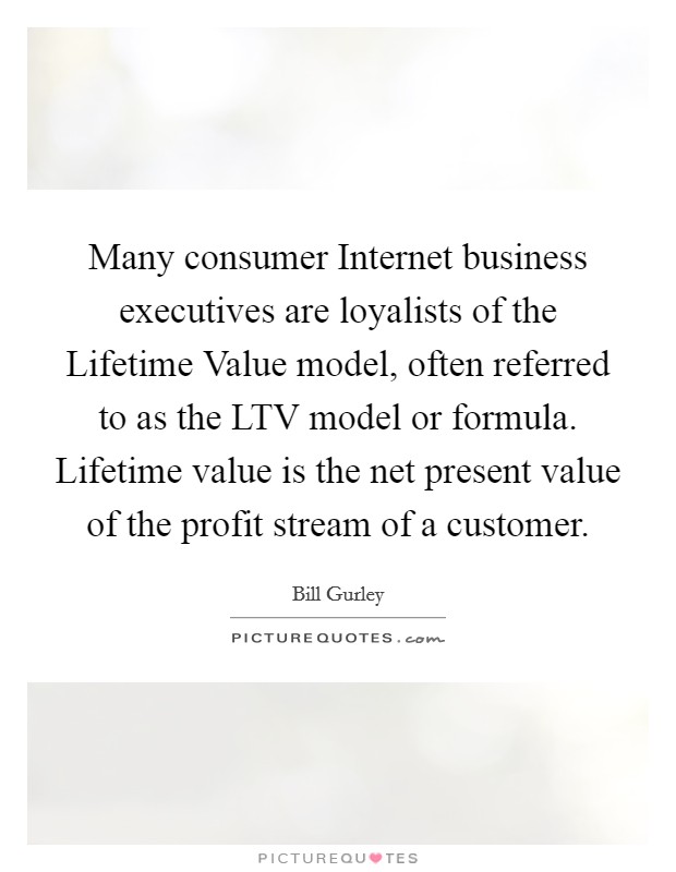 Many consumer Internet business executives are loyalists of the Lifetime Value model, often referred to as the LTV model or formula. Lifetime value is the net present value of the profit stream of a customer. Picture Quote #1