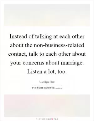 Instead of talking at each other about the non-business-related contact, talk to each other about your concerns about marriage. Listen a lot, too Picture Quote #1