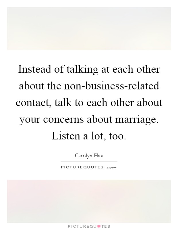 Instead of talking at each other about the non-business-related contact, talk to each other about your concerns about marriage. Listen a lot, too. Picture Quote #1