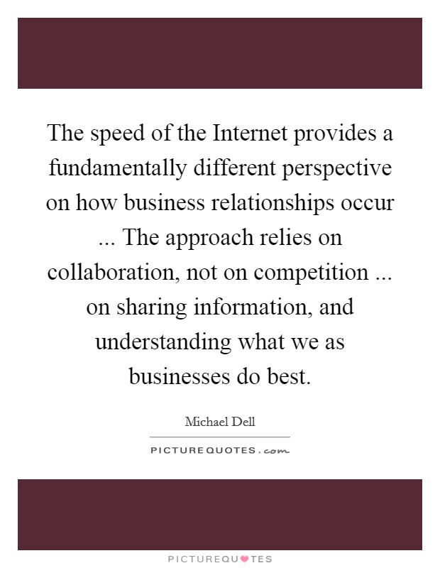 The speed of the Internet provides a fundamentally different perspective on how business relationships occur ... The approach relies on collaboration, not on competition ... on sharing information, and understanding what we as businesses do best. Picture Quote #1