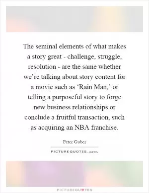The seminal elements of what makes a story great - challenge, struggle, resolution - are the same whether we’re talking about story content for a movie such as ‘Rain Man,’ or telling a purposeful story to forge new business relationships or conclude a fruitful transaction, such as acquiring an NBA franchise Picture Quote #1