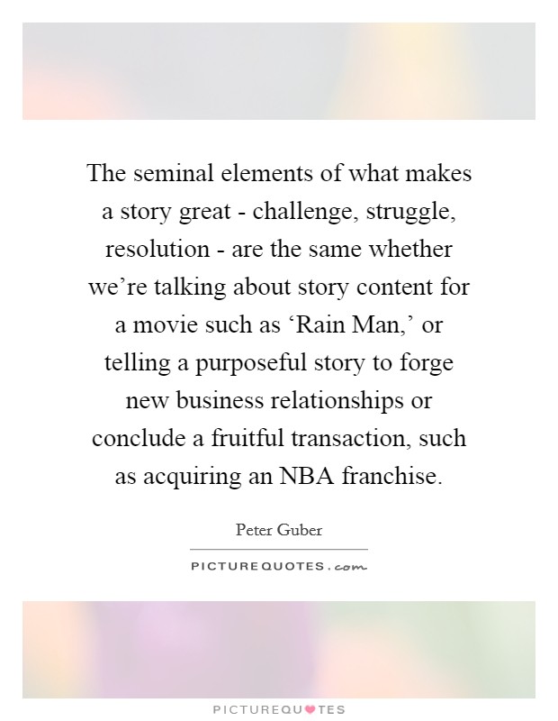 The seminal elements of what makes a story great - challenge, struggle, resolution - are the same whether we're talking about story content for a movie such as ‘Rain Man,' or telling a purposeful story to forge new business relationships or conclude a fruitful transaction, such as acquiring an NBA franchise. Picture Quote #1