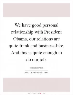 We have good personal relationship with President Obama, our relations are quite frank and business-like. And this is quite enough to do our job Picture Quote #1