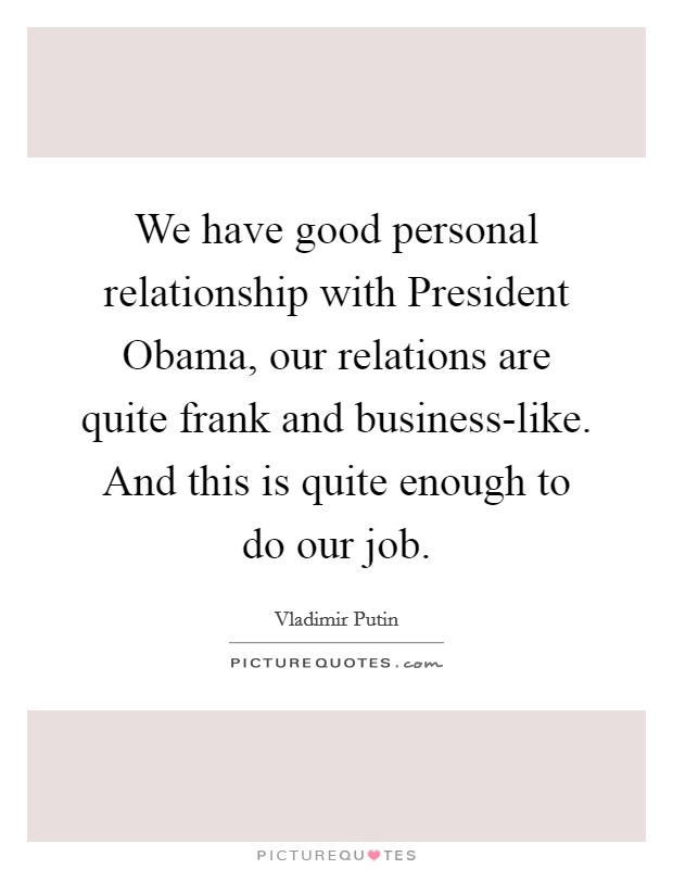 We have good personal relationship with President Obama, our relations are quite frank and business-like. And this is quite enough to do our job. Picture Quote #1