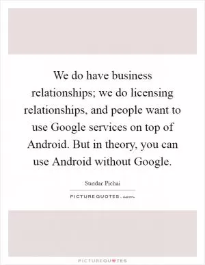 We do have business relationships; we do licensing relationships, and people want to use Google services on top of Android. But in theory, you can use Android without Google Picture Quote #1