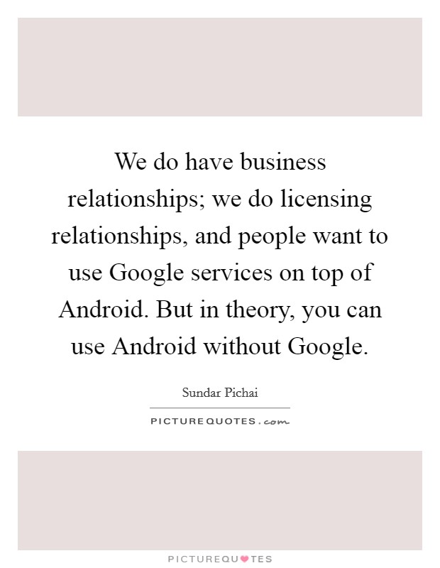 We do have business relationships; we do licensing relationships, and people want to use Google services on top of Android. But in theory, you can use Android without Google. Picture Quote #1