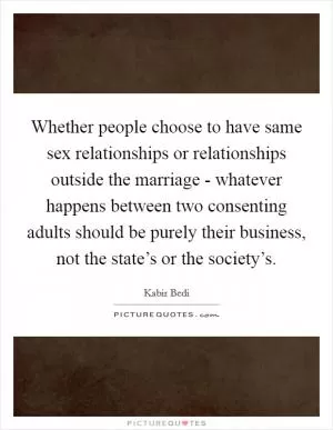 Whether people choose to have same sex relationships or relationships outside the marriage - whatever happens between two consenting adults should be purely their business, not the state’s or the society’s Picture Quote #1