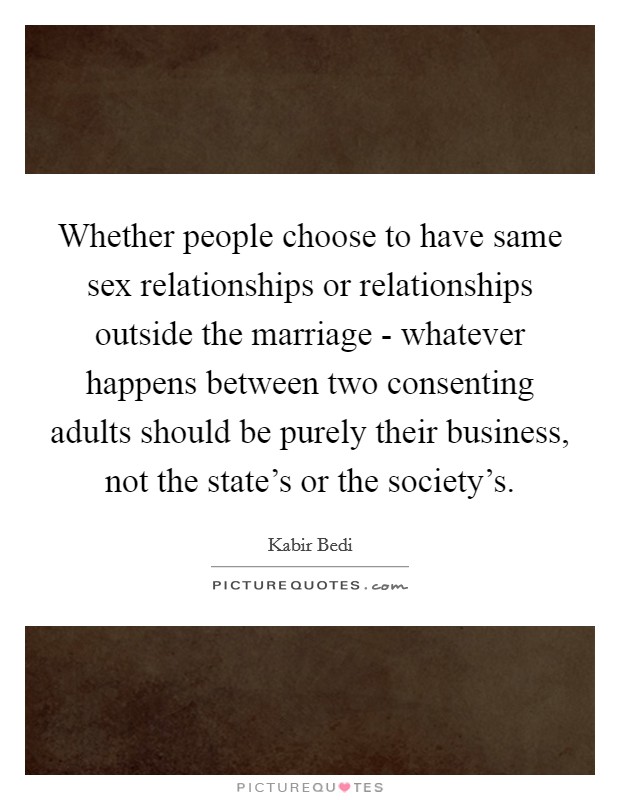 Whether people choose to have same sex relationships or relationships outside the marriage - whatever happens between two consenting adults should be purely their business, not the state's or the society's. Picture Quote #1