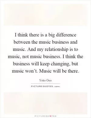 I think there is a big difference between the music business and music. And my relationship is to music, not music business. I think the business will keep changing, but music won’t. Music will be there Picture Quote #1
