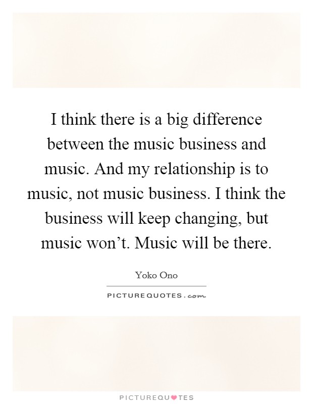 I think there is a big difference between the music business and music. And my relationship is to music, not music business. I think the business will keep changing, but music won't. Music will be there. Picture Quote #1