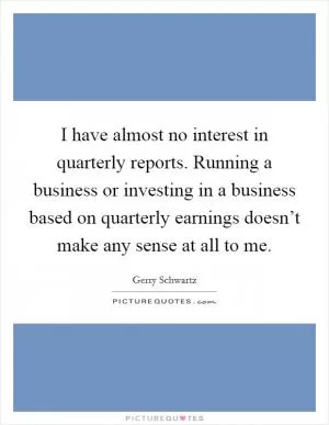 I have almost no interest in quarterly reports. Running a business or investing in a business based on quarterly earnings doesn’t make any sense at all to me Picture Quote #1