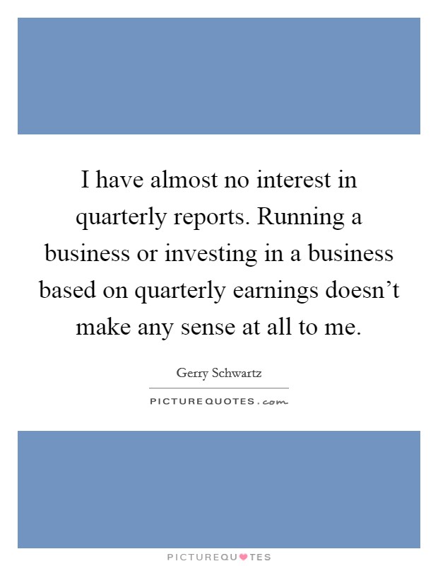 I have almost no interest in quarterly reports. Running a business or investing in a business based on quarterly earnings doesn't make any sense at all to me. Picture Quote #1
