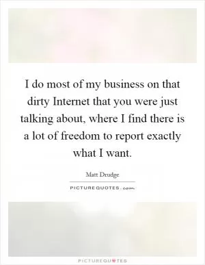 I do most of my business on that dirty Internet that you were just talking about, where I find there is a lot of freedom to report exactly what I want Picture Quote #1