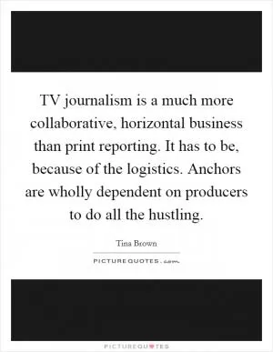 TV journalism is a much more collaborative, horizontal business than print reporting. It has to be, because of the logistics. Anchors are wholly dependent on producers to do all the hustling Picture Quote #1